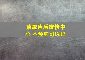 荣耀售后维修中心 不预约可以吗